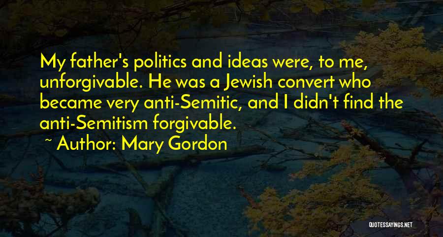 Mary Gordon Quotes: My Father's Politics And Ideas Were, To Me, Unforgivable. He Was A Jewish Convert Who Became Very Anti-semitic, And I