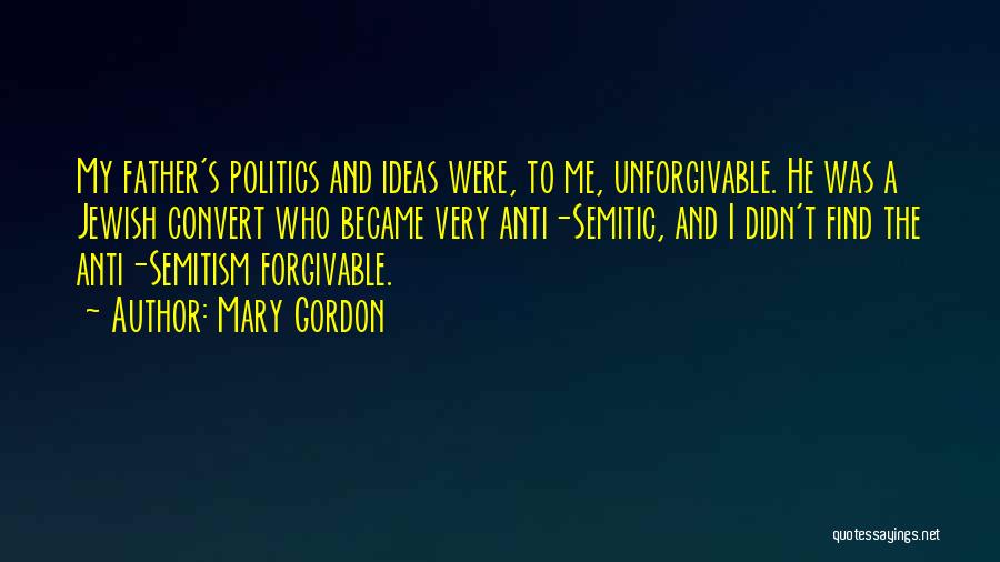 Mary Gordon Quotes: My Father's Politics And Ideas Were, To Me, Unforgivable. He Was A Jewish Convert Who Became Very Anti-semitic, And I