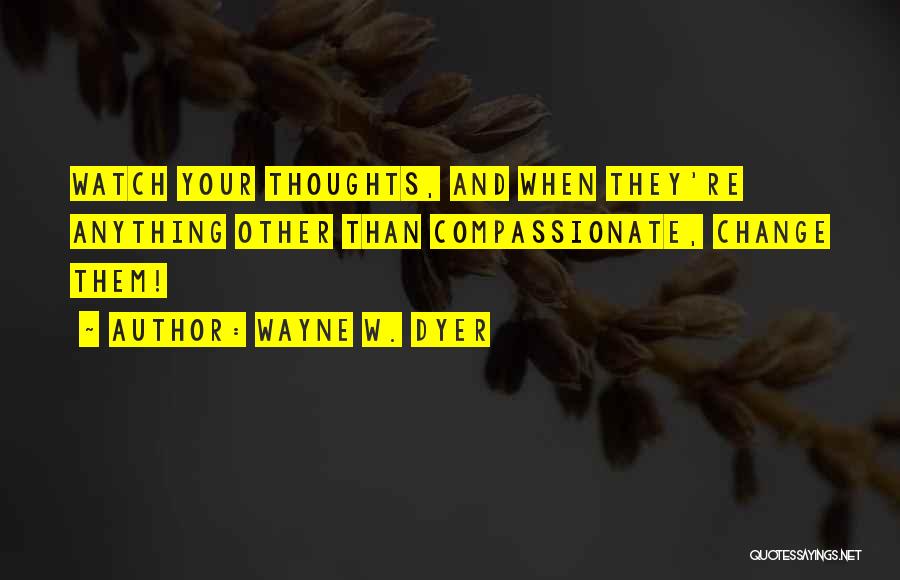 Wayne W. Dyer Quotes: Watch Your Thoughts, And When They're Anything Other Than Compassionate, Change Them!