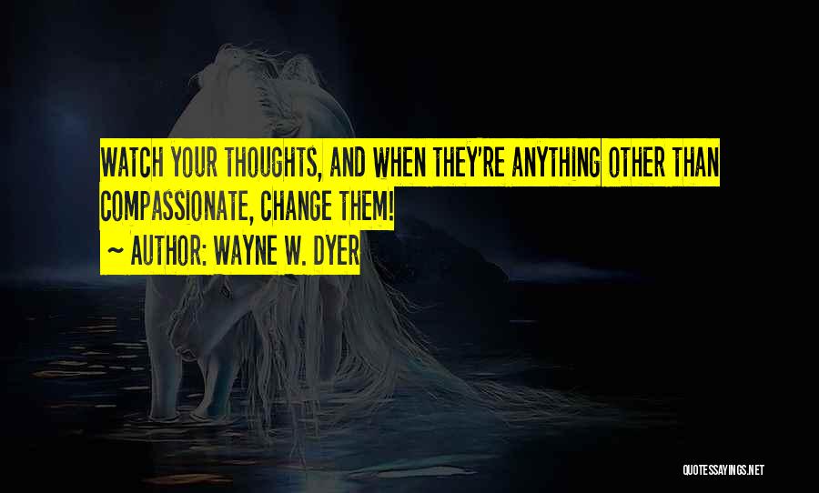 Wayne W. Dyer Quotes: Watch Your Thoughts, And When They're Anything Other Than Compassionate, Change Them!