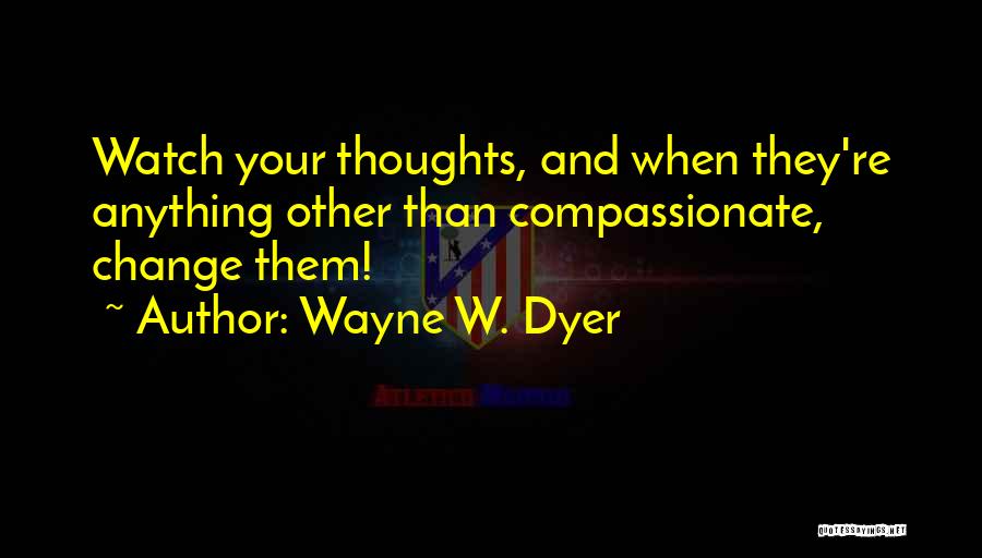 Wayne W. Dyer Quotes: Watch Your Thoughts, And When They're Anything Other Than Compassionate, Change Them!