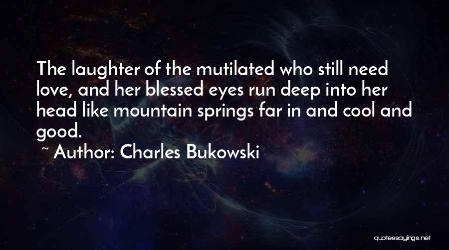 Charles Bukowski Quotes: The Laughter Of The Mutilated Who Still Need Love, And Her Blessed Eyes Run Deep Into Her Head Like Mountain