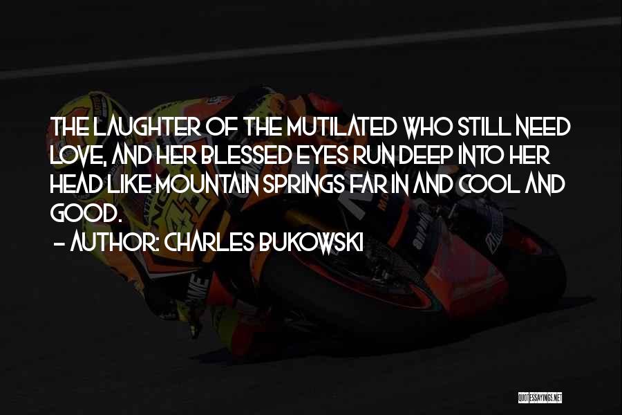 Charles Bukowski Quotes: The Laughter Of The Mutilated Who Still Need Love, And Her Blessed Eyes Run Deep Into Her Head Like Mountain