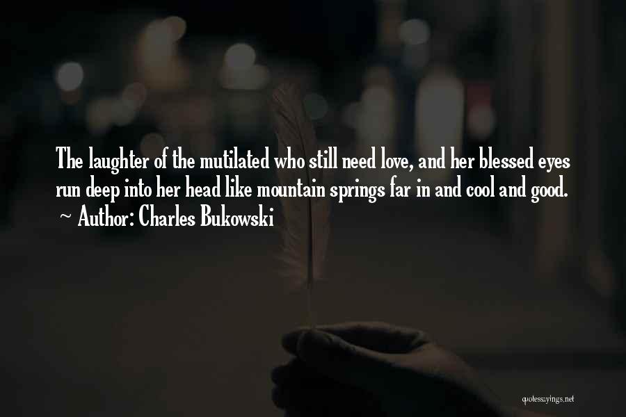 Charles Bukowski Quotes: The Laughter Of The Mutilated Who Still Need Love, And Her Blessed Eyes Run Deep Into Her Head Like Mountain
