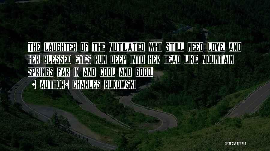 Charles Bukowski Quotes: The Laughter Of The Mutilated Who Still Need Love, And Her Blessed Eyes Run Deep Into Her Head Like Mountain