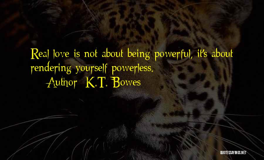 K.T. Bowes Quotes: Real Love Is Not About Being Powerful, It's About Rendering Yourself Powerless.