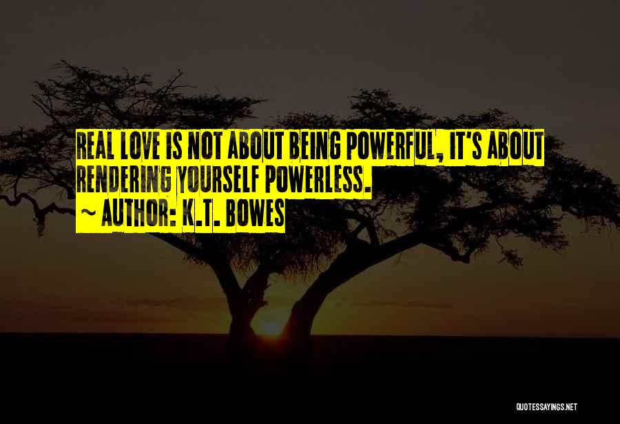 K.T. Bowes Quotes: Real Love Is Not About Being Powerful, It's About Rendering Yourself Powerless.