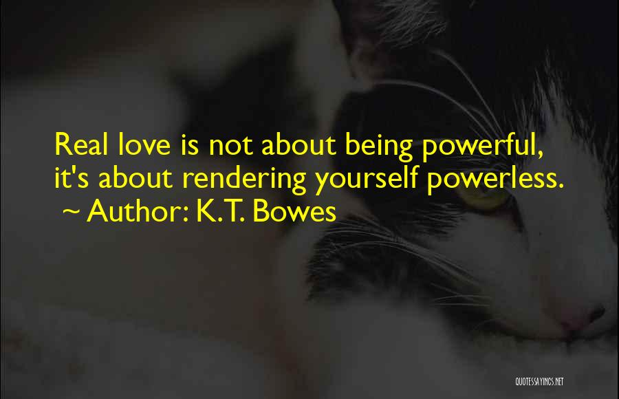 K.T. Bowes Quotes: Real Love Is Not About Being Powerful, It's About Rendering Yourself Powerless.