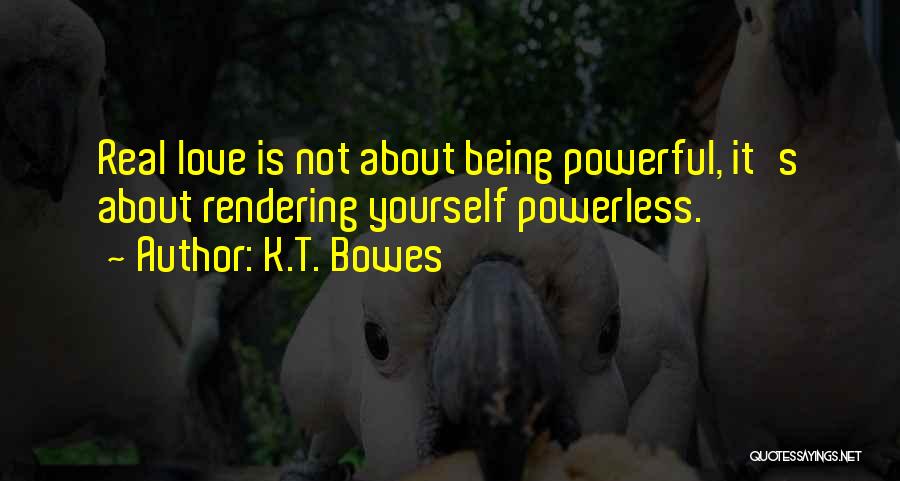 K.T. Bowes Quotes: Real Love Is Not About Being Powerful, It's About Rendering Yourself Powerless.