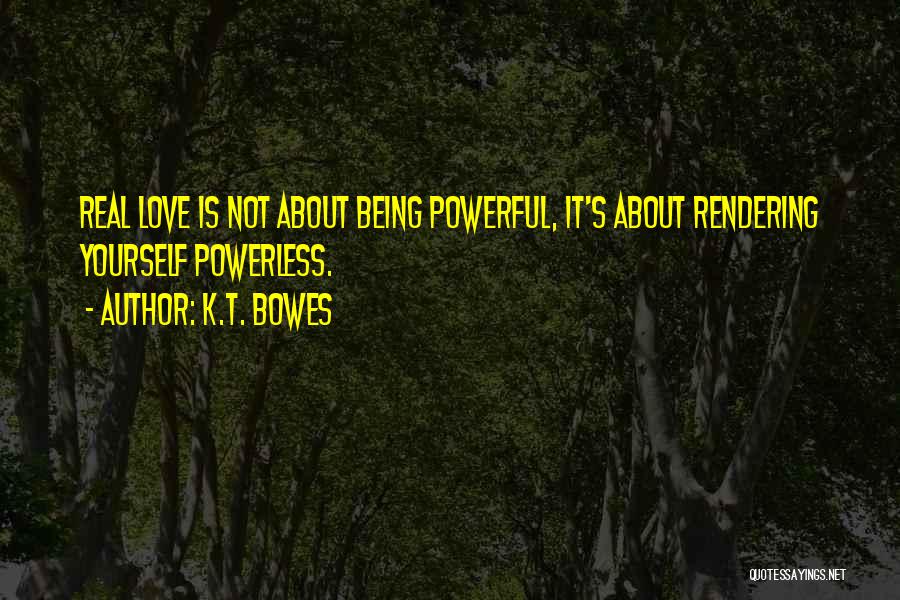 K.T. Bowes Quotes: Real Love Is Not About Being Powerful, It's About Rendering Yourself Powerless.