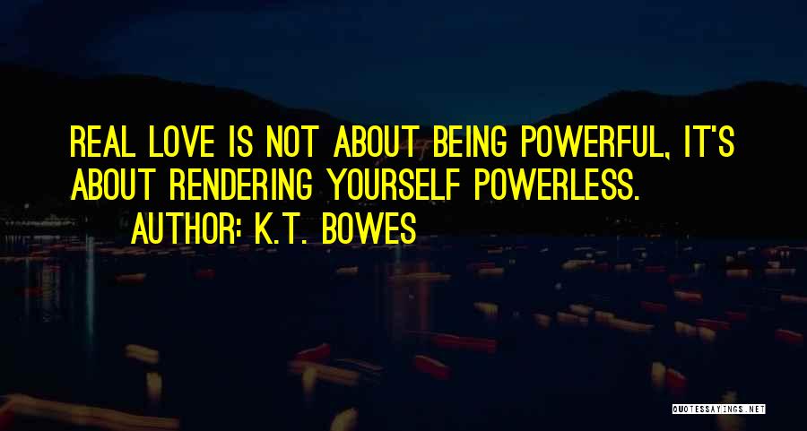 K.T. Bowes Quotes: Real Love Is Not About Being Powerful, It's About Rendering Yourself Powerless.