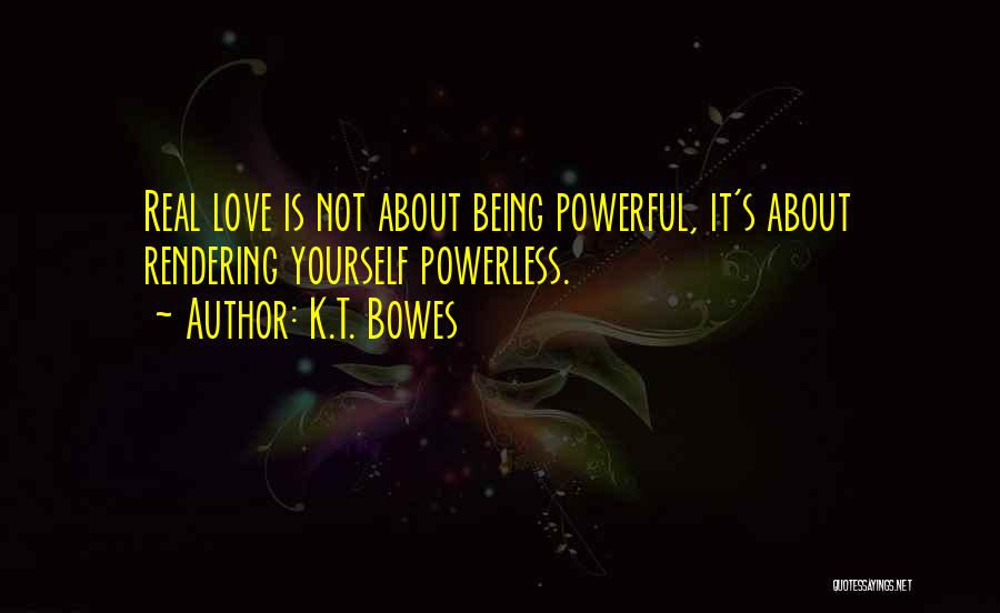 K.T. Bowes Quotes: Real Love Is Not About Being Powerful, It's About Rendering Yourself Powerless.