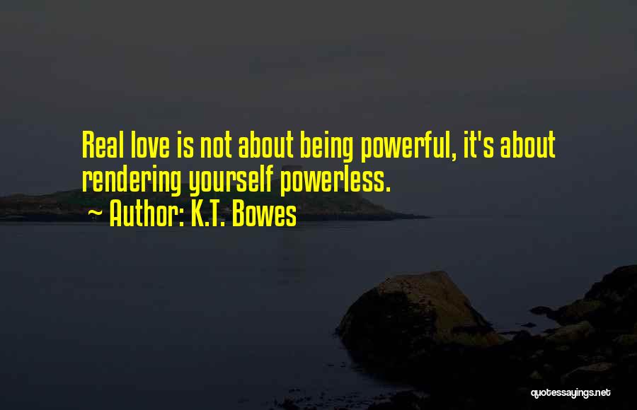 K.T. Bowes Quotes: Real Love Is Not About Being Powerful, It's About Rendering Yourself Powerless.