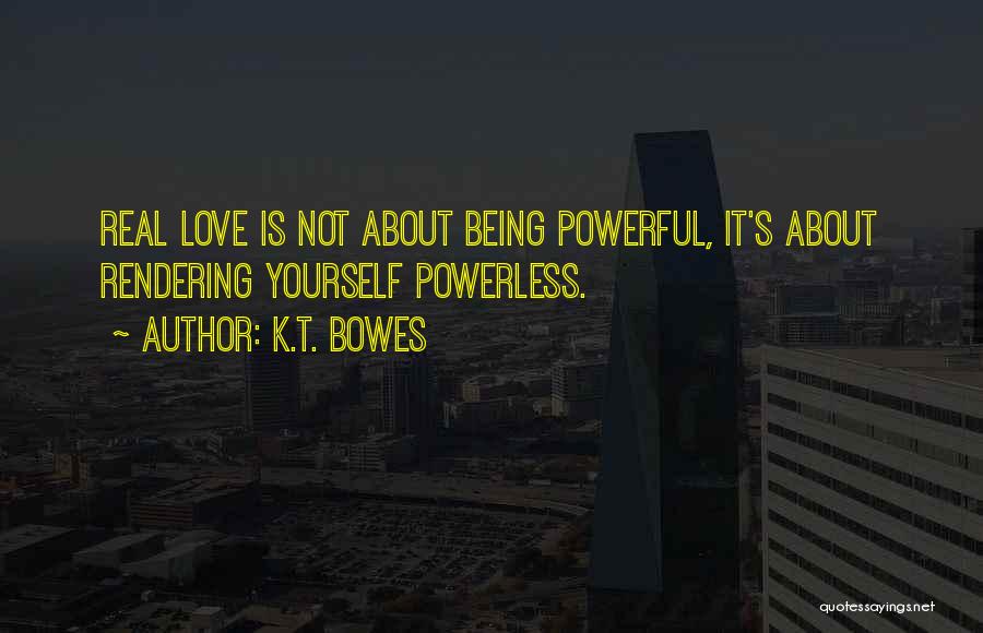 K.T. Bowes Quotes: Real Love Is Not About Being Powerful, It's About Rendering Yourself Powerless.