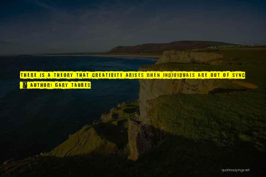 Gary Taubes Quotes: There Is A Theory That Creativity Arises When Individuals Are Out Of Sync With Their Environment. To Put It Simply,