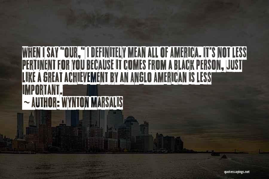 Wynton Marsalis Quotes: When I Say Our, I Definitely Mean All Of America. It's Not Less Pertinent For You Because It Comes From