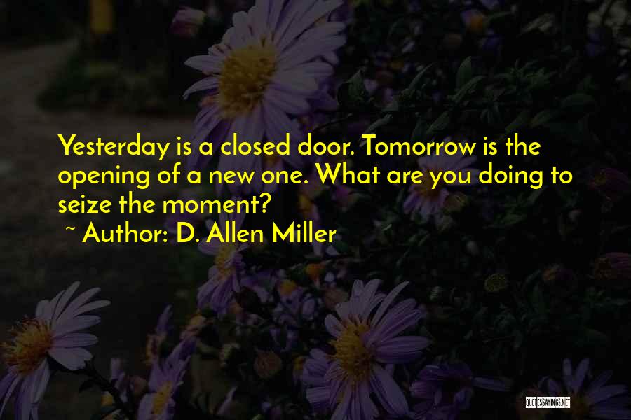 D. Allen Miller Quotes: Yesterday Is A Closed Door. Tomorrow Is The Opening Of A New One. What Are You Doing To Seize The