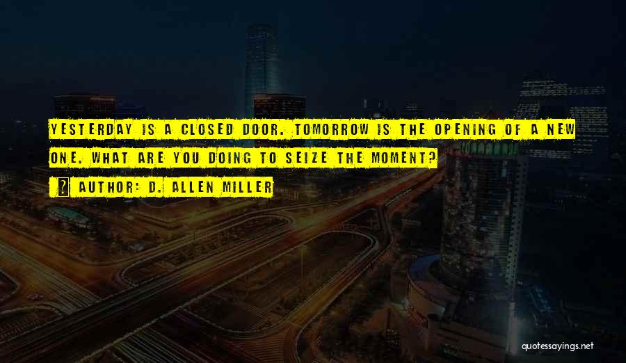 D. Allen Miller Quotes: Yesterday Is A Closed Door. Tomorrow Is The Opening Of A New One. What Are You Doing To Seize The