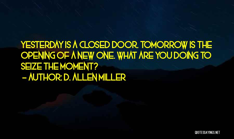 D. Allen Miller Quotes: Yesterday Is A Closed Door. Tomorrow Is The Opening Of A New One. What Are You Doing To Seize The