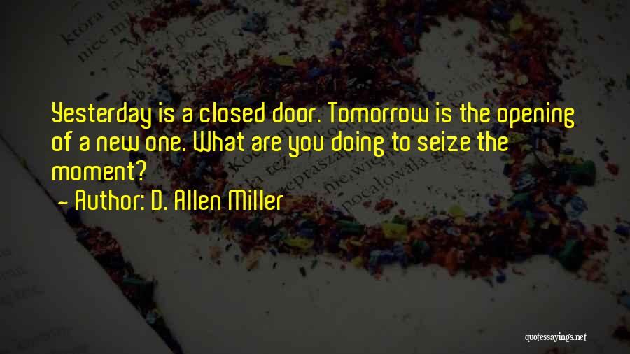 D. Allen Miller Quotes: Yesterday Is A Closed Door. Tomorrow Is The Opening Of A New One. What Are You Doing To Seize The