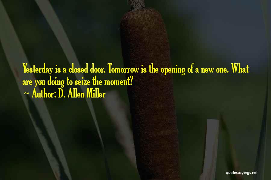 D. Allen Miller Quotes: Yesterday Is A Closed Door. Tomorrow Is The Opening Of A New One. What Are You Doing To Seize The