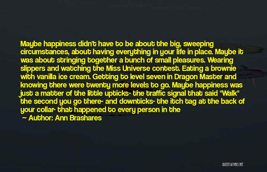 Ann Brashares Quotes: Maybe Happiness Didn't Have To Be About The Big, Sweeping Circumstances, About Having Everything In Your Life In Place. Maybe