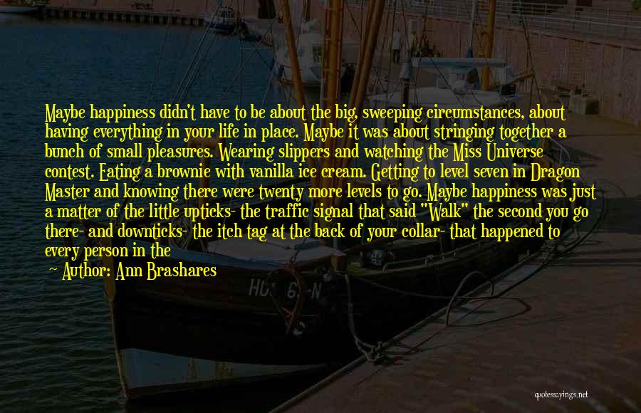 Ann Brashares Quotes: Maybe Happiness Didn't Have To Be About The Big, Sweeping Circumstances, About Having Everything In Your Life In Place. Maybe
