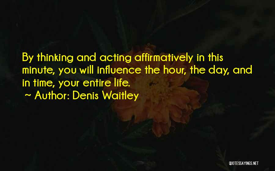 Denis Waitley Quotes: By Thinking And Acting Affirmatively In This Minute, You Will Influence The Hour, The Day, And In Time, Your Entire