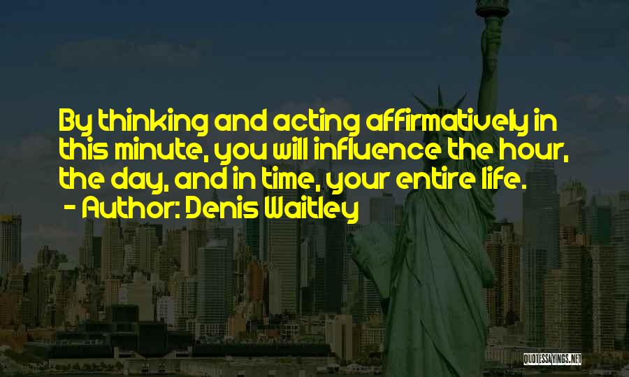 Denis Waitley Quotes: By Thinking And Acting Affirmatively In This Minute, You Will Influence The Hour, The Day, And In Time, Your Entire