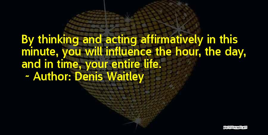 Denis Waitley Quotes: By Thinking And Acting Affirmatively In This Minute, You Will Influence The Hour, The Day, And In Time, Your Entire