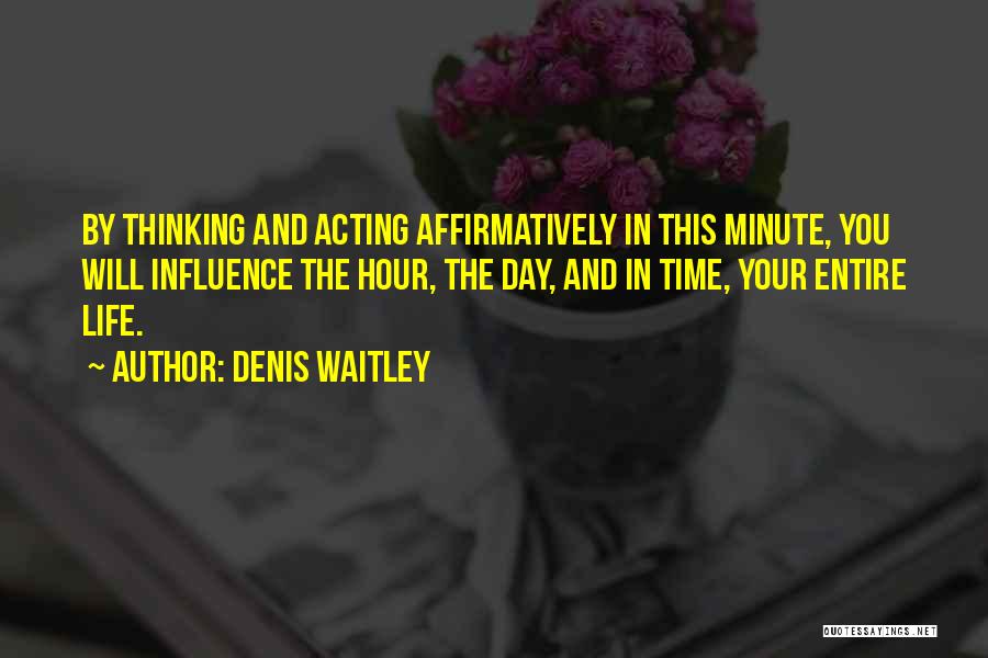 Denis Waitley Quotes: By Thinking And Acting Affirmatively In This Minute, You Will Influence The Hour, The Day, And In Time, Your Entire