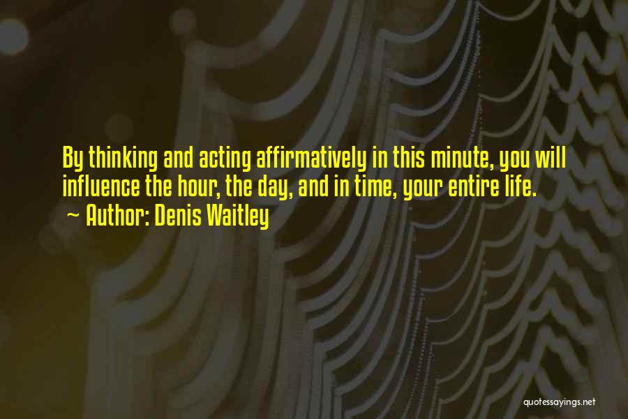 Denis Waitley Quotes: By Thinking And Acting Affirmatively In This Minute, You Will Influence The Hour, The Day, And In Time, Your Entire