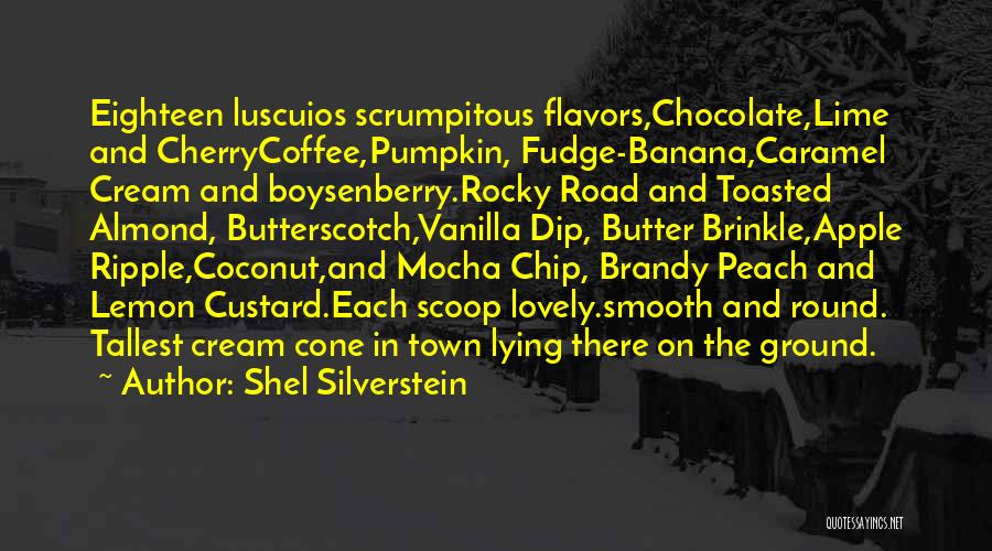 Shel Silverstein Quotes: Eighteen Luscuios Scrumpitous Flavors,chocolate,lime And Cherrycoffee,pumpkin, Fudge-banana,caramel Cream And Boysenberry.rocky Road And Toasted Almond, Butterscotch,vanilla Dip, Butter Brinkle,apple Ripple,coconut,and Mocha