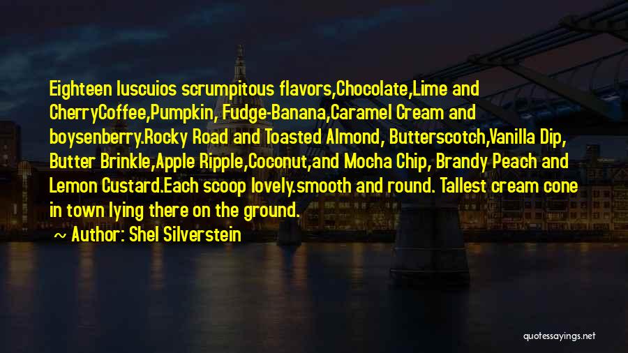 Shel Silverstein Quotes: Eighteen Luscuios Scrumpitous Flavors,chocolate,lime And Cherrycoffee,pumpkin, Fudge-banana,caramel Cream And Boysenberry.rocky Road And Toasted Almond, Butterscotch,vanilla Dip, Butter Brinkle,apple Ripple,coconut,and Mocha