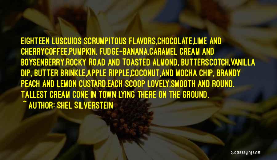 Shel Silverstein Quotes: Eighteen Luscuios Scrumpitous Flavors,chocolate,lime And Cherrycoffee,pumpkin, Fudge-banana,caramel Cream And Boysenberry.rocky Road And Toasted Almond, Butterscotch,vanilla Dip, Butter Brinkle,apple Ripple,coconut,and Mocha