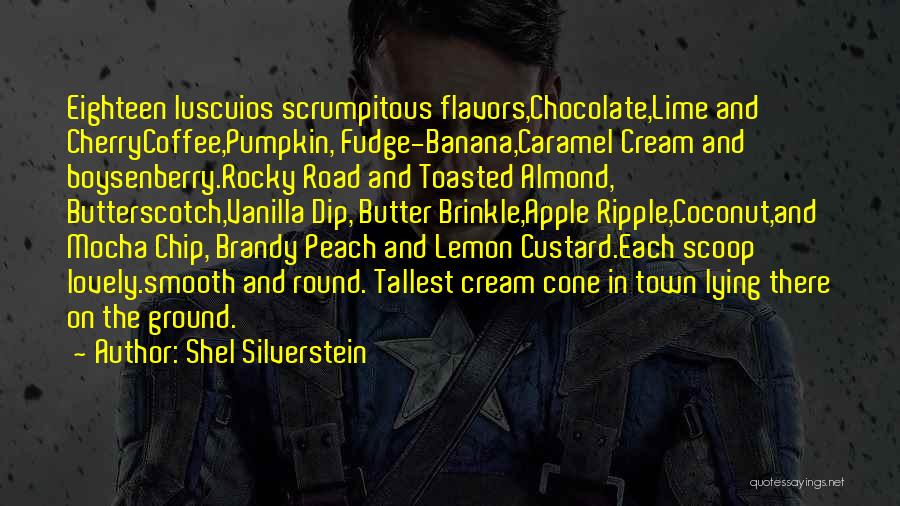 Shel Silverstein Quotes: Eighteen Luscuios Scrumpitous Flavors,chocolate,lime And Cherrycoffee,pumpkin, Fudge-banana,caramel Cream And Boysenberry.rocky Road And Toasted Almond, Butterscotch,vanilla Dip, Butter Brinkle,apple Ripple,coconut,and Mocha