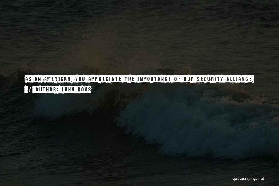 John Roos Quotes: As An American, You Appreciate The Importance Of Our Security Alliance, The Importance Of The Economic Ties Between Our Two