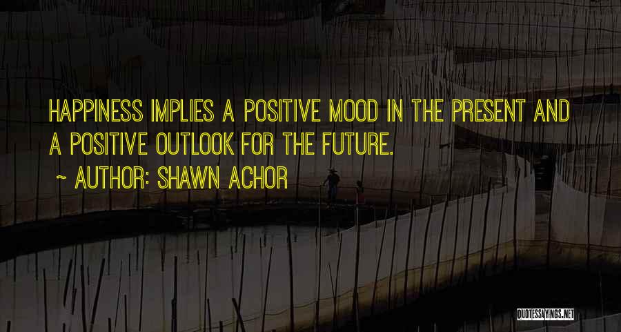 Shawn Achor Quotes: Happiness Implies A Positive Mood In The Present And A Positive Outlook For The Future.