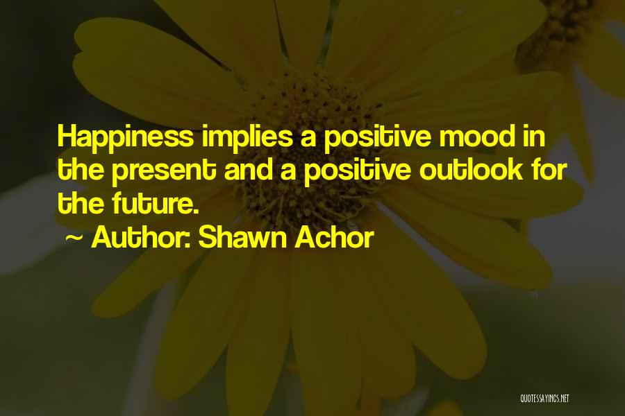 Shawn Achor Quotes: Happiness Implies A Positive Mood In The Present And A Positive Outlook For The Future.