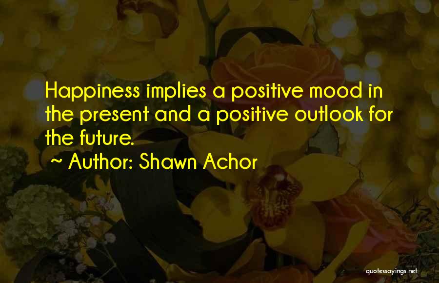 Shawn Achor Quotes: Happiness Implies A Positive Mood In The Present And A Positive Outlook For The Future.