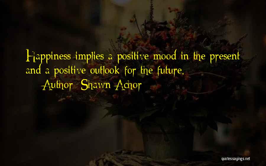 Shawn Achor Quotes: Happiness Implies A Positive Mood In The Present And A Positive Outlook For The Future.