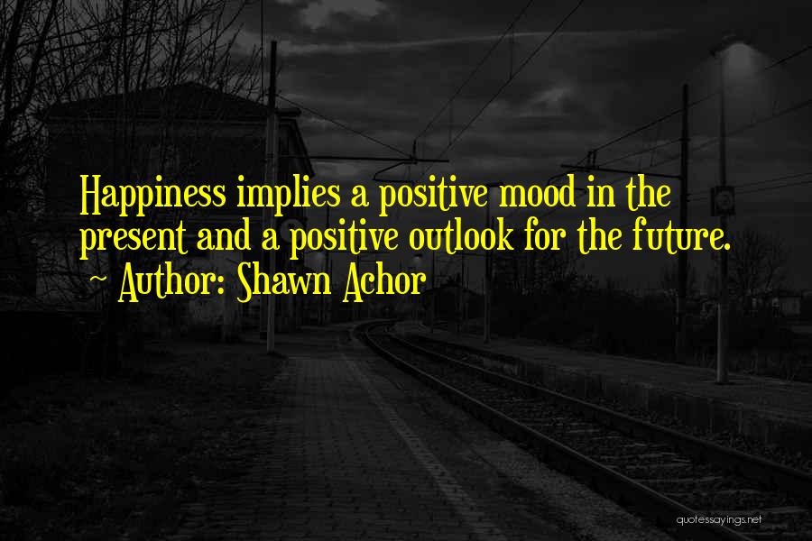 Shawn Achor Quotes: Happiness Implies A Positive Mood In The Present And A Positive Outlook For The Future.