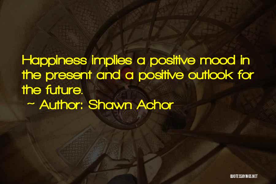 Shawn Achor Quotes: Happiness Implies A Positive Mood In The Present And A Positive Outlook For The Future.