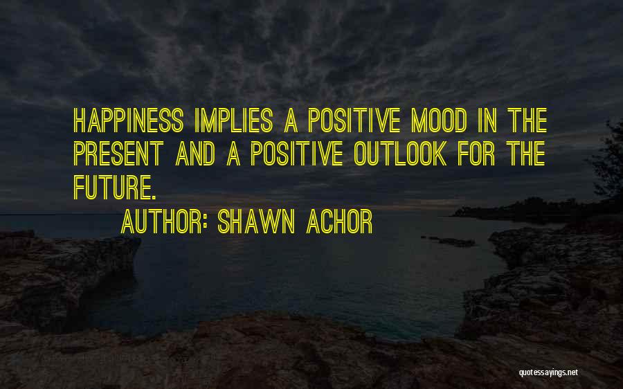 Shawn Achor Quotes: Happiness Implies A Positive Mood In The Present And A Positive Outlook For The Future.