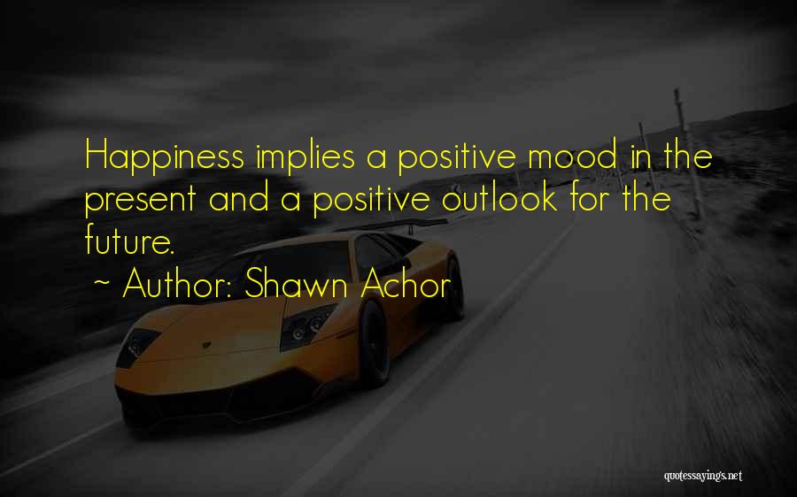 Shawn Achor Quotes: Happiness Implies A Positive Mood In The Present And A Positive Outlook For The Future.