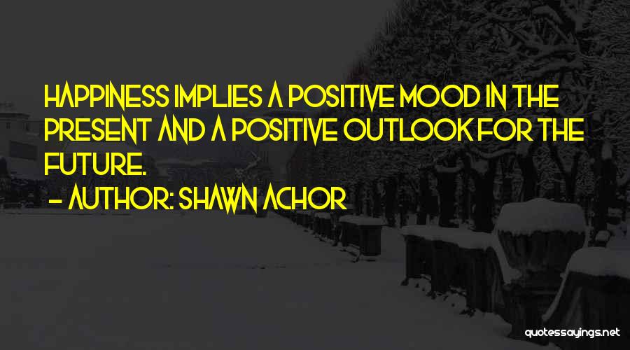 Shawn Achor Quotes: Happiness Implies A Positive Mood In The Present And A Positive Outlook For The Future.