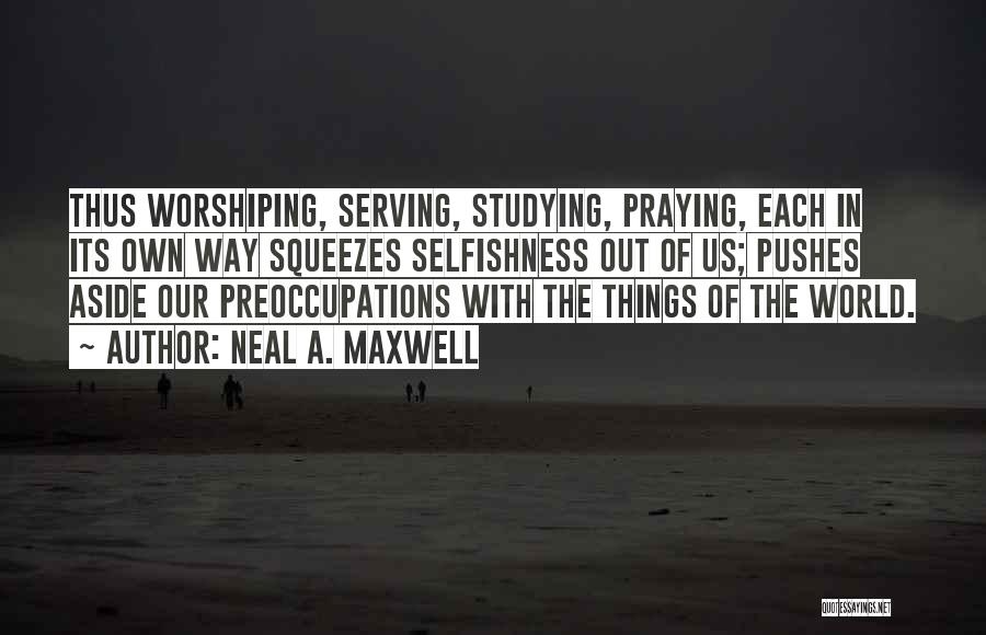 Neal A. Maxwell Quotes: Thus Worshiping, Serving, Studying, Praying, Each In Its Own Way Squeezes Selfishness Out Of Us; Pushes Aside Our Preoccupations With