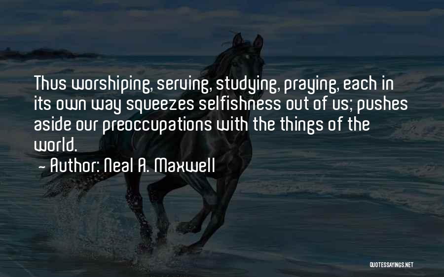 Neal A. Maxwell Quotes: Thus Worshiping, Serving, Studying, Praying, Each In Its Own Way Squeezes Selfishness Out Of Us; Pushes Aside Our Preoccupations With