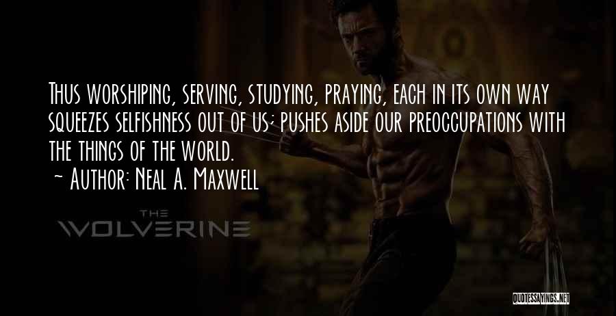Neal A. Maxwell Quotes: Thus Worshiping, Serving, Studying, Praying, Each In Its Own Way Squeezes Selfishness Out Of Us; Pushes Aside Our Preoccupations With