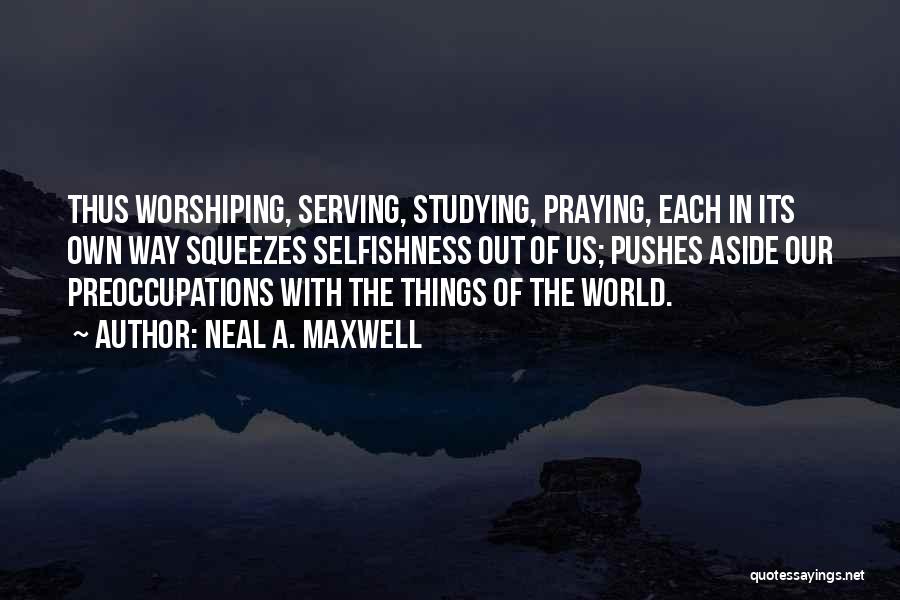 Neal A. Maxwell Quotes: Thus Worshiping, Serving, Studying, Praying, Each In Its Own Way Squeezes Selfishness Out Of Us; Pushes Aside Our Preoccupations With